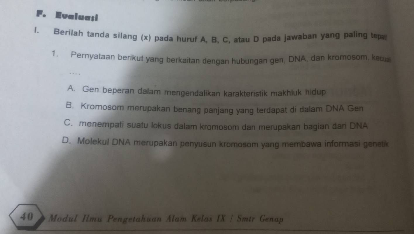 Evaluasi
l. Berilah tanda silang (x) pada huruf A, B, C, atau D pada jawaban yang paling tepa
1. Pernyataan berikut yang berkaitan dengan hubungan gen, DNA, dan kromosom, kecual
. . . .
A. Gen beperan dalam mengendalikan karakteristik makhluk hidup
B. Kromosom merupakan benang panjang yang terdapat di dalam DNA Gen
C. menempati suatu lokus dalam kromosom dan merupakan bagian dari DNA
D. Molekul DNA merupakan penyusun kromosom yang membawa informasi genetik
40》Modul Ilmu Pengetahuan Alam Kelas IX / Smtr Genap