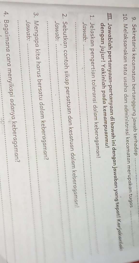 Sekretaris kecamatan bertanggung jawab terhadap_ 
10. Melaksanakan tata usaha dan administrasi kecamatan merupakan tugas 
_ 
III. Jawablah pertanyaan-pertanyaan di bawah ini dengan jawaban yang tepat, Y er jk an ae 
dengan jujur! Yakinlah pada kemampuanmu! 
_ 
1. Jelaskan pengertian toleransi dalam keberagaman! 
Jawab: 
_ 
2. Sebutkan contoh sikap persatuan dan kesatuan dalam keberagaman! 
Jawab: 
_ 
3. Mengapa kita harus bersatu dalam keberagaman? 
Jawab: 
4. Bagaimana cara menyikapi adanya keberagaman?_