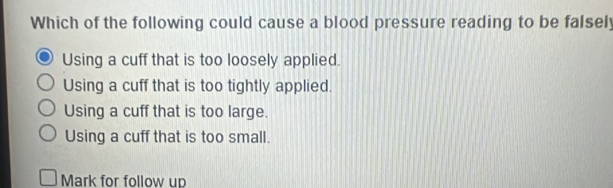 Which of the following could cause a blood pressure reading to be falsely
Using a cuff that is too loosely applied.
Using a cuff that is too tightly applied.
Using a cuff that is too large.
Using a cuff that is too small.
Mark for follow up