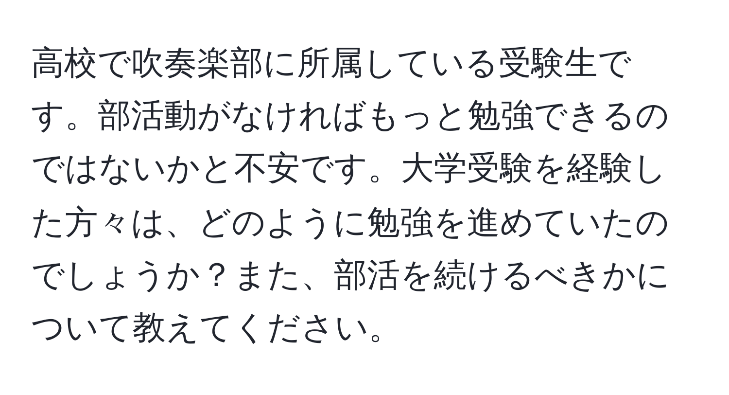 高校で吹奏楽部に所属している受験生です。部活動がなければもっと勉強できるのではないかと不安です。大学受験を経験した方々は、どのように勉強を進めていたのでしょうか？また、部活を続けるべきかについて教えてください。