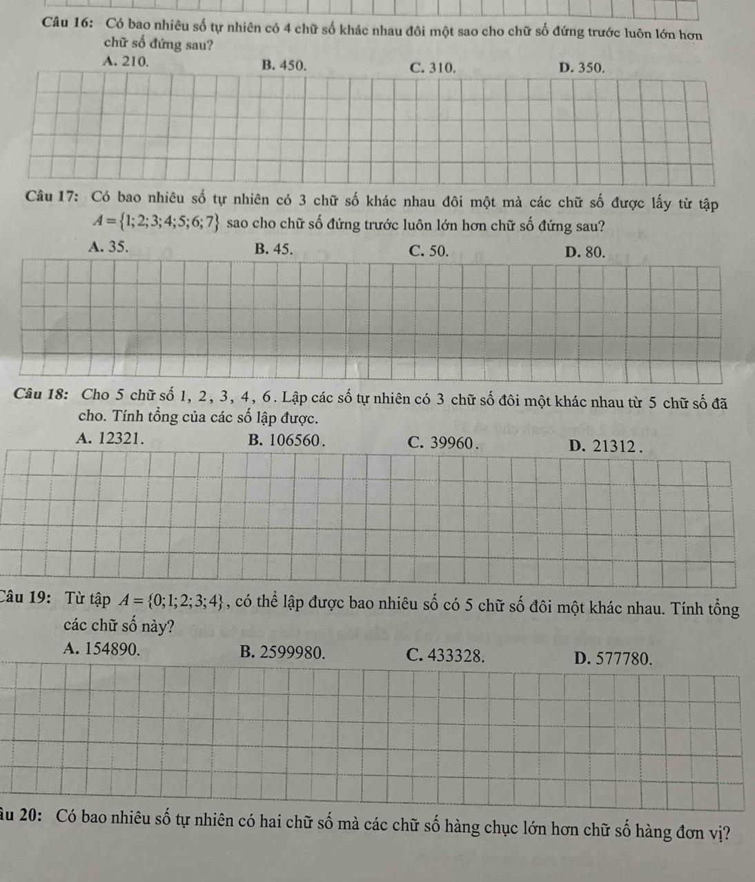 Có bao nhiêu số tự nhiên có 4 chữ số khác nhau đôi một sao cho chữ số đứng trước luôn lớn hơn
chữ số đứng sau?
A. 210. B. 450. C. 310. D. 350.
Câu 17: Có bao nhiêu số tự nhiên có 3 chữ số khác nhau đôi một mà các chữ số được lấy từ tập
A= 1;2;3;4;5;6;7 sao cho chữ số đứng trước luôn lớn hơn chữ số đứng sau?
A. 35. B. 45. C. 50. D. 80.
Câu 18: Cho 5 chữ số 1, 2, 3, 4, 6. Lập các số tự nhiên có 3 chữ số đôi một khác nhau từ 5 chữ số đã
cho. Tính tổng của các số lập được.
A. 12321. B. 106560. C. 39960. D. 21312.
Câu 19: Từ tập A= 0;1;2;3;4 , có thể lập được bao nhiêu số có 5 chữ số đôi một khác nhau. Tính tổng
các chữ số này?
A. 154890. B. 2599980. C. 433328. D. 577780.
âu 20: Có bao nhiêu số tự nhiên có hai chữ số mà các chữ số hàng chục lớn hơn chữ số hàng đơn vị?