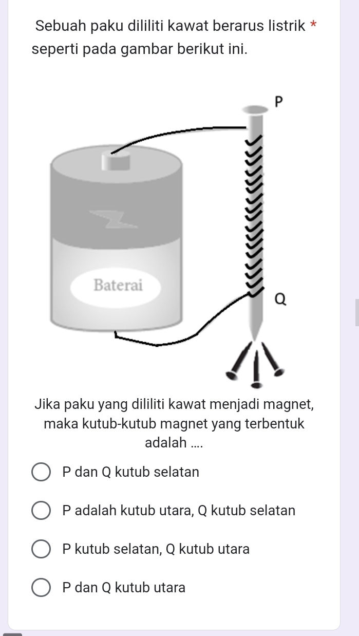 Sebuah paku dililiti kawat berarus listrik *
seperti pada gambar berikut ini.
Jika paku yang dililiti kawat menjadi magnet,
maka kutub-kutub magnet yang terbentuk
adalah ....
P dan Q kutub selatan
P adalah kutub utara, Q kutub selatan
P kutub selatan, Q kutub utara
P dan Q kutub utara