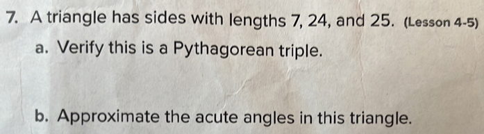 A triangle has sides with lengths 7, 24, and 25. (Lesson 4-5) 
a. Verify this is a Pythagorean triple. 
b. Approximate the acute angles in this triangle.