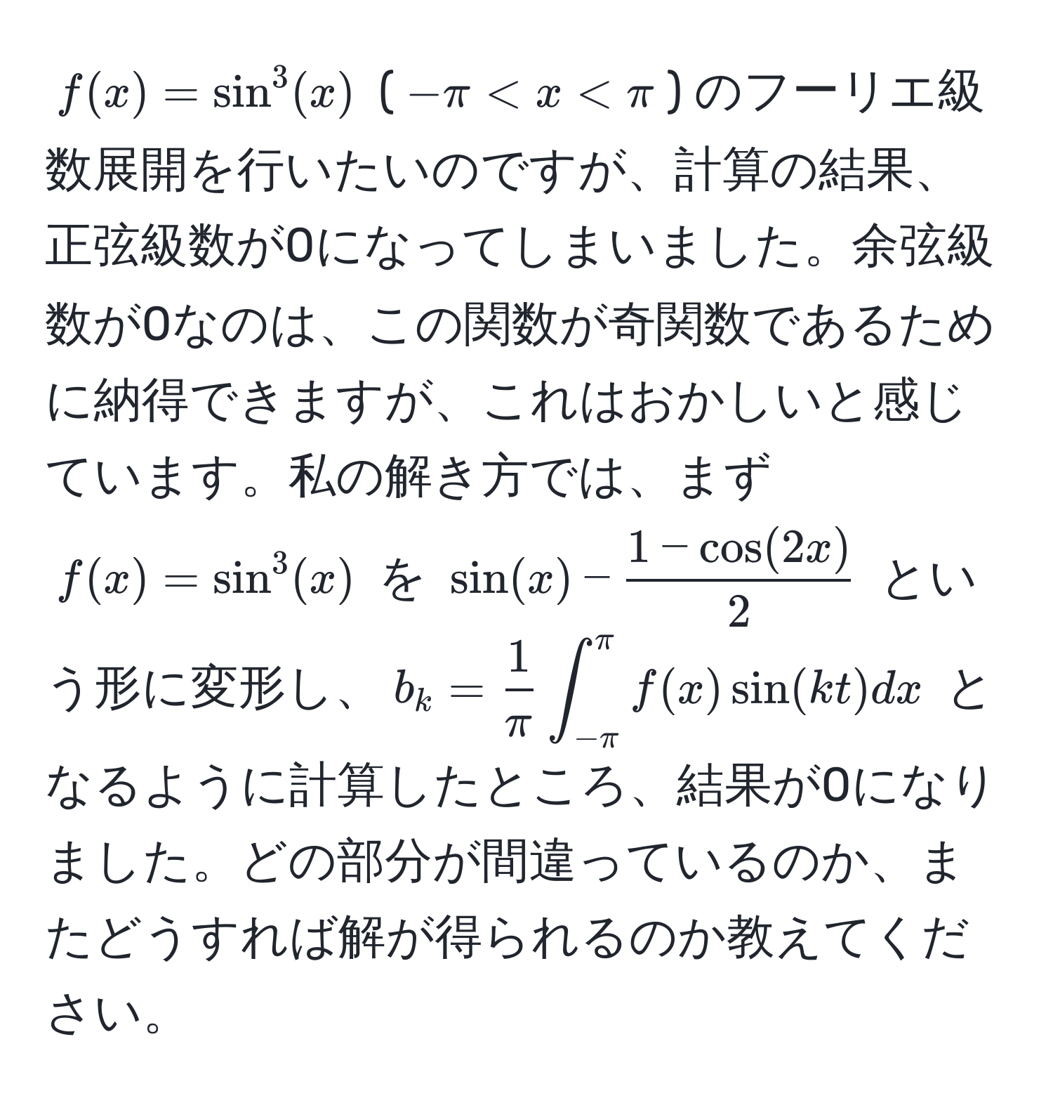 $f(x) = sin^(3(x)$  ($-π < x < π$) のフーリエ級数展開を行いたいのですが、計算の結果、正弦級数が0になってしまいました。余弦級数が0なのは、この関数が奇関数であるために納得できますが、これはおかしいと感じています。私の解き方では、まず $f(x) = sin^3(x)$ を $sin(x) - frac1 - cos(2x))2$ という形に変形し、$b_k =  1/π  ∈t_(-π)^(π) f(x) sin(kt) dx$ となるように計算したところ、結果が0になりました。どの部分が間違っているのか、またどうすれば解が得られるのか教えてください。