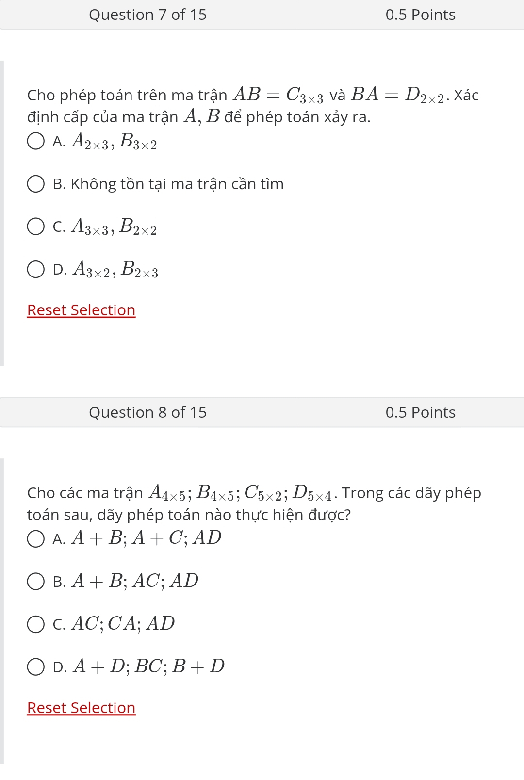 Cho phép toán trên ma trận AB=C_3* 3 và BA=D_2* 2. Xác
định cấp của ma trận A, B để phép toán xảy ra.
A. A_2* 3, B_3* 2
B. Không tồn tại ma trận cần tìm
C. A_3* 3, B_2* 2
D. A_3* 2, B_2* 3
Reset Selection
Question 8 of 15 0.5 Points
Cho các ma trận A_4* 5; B_4* 5; C_5* 2; D_5* 4. Trong các dãy phép
toán sau, dãy phép toán nào thực hiện được?
A. A+B; A+C; AD
B. A+B; AC; AD
c. AC; CA; AD
D. A+D; BC; B+D
Reset Selection