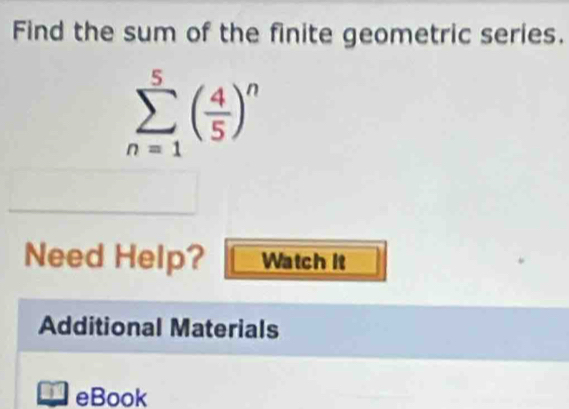 Find the sum of the finite geometric series.
sumlimits _(n=1)^5( 4/5 )^n
Need Help? Watch It 
Additional Materials 
4 eBook