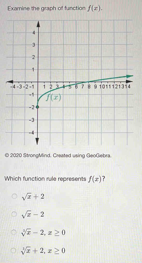 Examine the graph of function f(x).
2020 StrongMind. Created using GeoGebra.
Which function rule represents f(x) 7
sqrt(x)+2
sqrt(x)-2
sqrt[3](x)-2,x≥ 0
sqrt[3](x)+2,x≥ 0