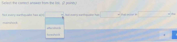 Select the correct answer from the list. (2 points)
Not every earthquake has a(n) , but every earthquake has that occur in the
mainshock
aftershock
foreshock 4