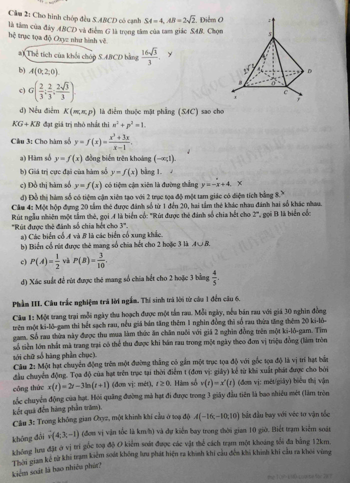 Cho hình chóp đều S.ABCD có cạnh SA=4,AB=2sqrt(2) Điểm 0
là tâm của đảy ABCD và điểm G là trọng tâm của tam giác SAB. Chọn
hệ trục tọa độ Oxyz như hình vẽ
a) Thể tích của khối chóp S.ABCD bằng  16sqrt(3)/3 . y
b) A(0;2;0).
c) G( 2/3 ; 2/3 ; 2sqrt(3)/3 ).
d) Nếu điểm K(m;n;p) là điểm thuộc mặt phẳng (S4C) sao cho
KG+KB đạt giá trị nhỏ nhất thì n^2+p^2=1.
Câu 3: Cho hàm số y=f(x)= (x^3+3x)/x-1 .
a) Hàm số y=f(x) đồng biến trên khoảng (-∈fty ;1).
b) Giá trị cực đại của hàm số y=f(x) bằng 1.
c) Đồ thị hàm số y=f(x) có tiệm cận xiên là đường thẳng y=-x+4.. x
d) Đồ thị hàm số có tiệm cận xiên tạo với 2 trục tọa độ một tam giác có diện tích bằng 8.X
Câu 4: Một hộp đựng 20 tấm thẻ được đánh số từ 1 đến 20, hai tấm thẻ khác nhau đánh hai số khác nhau.
Rút ngẫu nhiên một tấm thê, gọi 4 là biến cố: "Rút được thẻ đánh số chia hết cho 2'' , gọi B là biển cố:
'Rút được thẻ đánh số chia hết cho 3''.
a) Các biến cố A và B là các biến cố xung khắc.
b) Biển cố rút được thẻ mang số chia hết cho 2 hoặc 3 là A∪ B.
c) P(A)= 1/2  và P(B)= 3/10 .
d) Xác suất để rút được thẻ mang số chia hết cho 2 hoặc 3 bằng  4/5 .
Phần III. Câu trắc nghiệm trả lời ngắn. Thí sinh trả lời từ câu 1 đến câu 6.
Câu 1: Một trang trại mỗi ngày thu hoạch được một tấn rau. Mỗi ngày, nếu bán rau với giá 30 nghìn đồng
trên một ki-lô-gam thì hết sạch rau, nếu giá bán tăng thêm 1 nghìn đồng thì số rau thừa tăng thêm 20 ki-lô-
gam. Số rau thừa này được thu mua làm thức ăn chăn nuôi với giá 2 nghìn đồng trên một ki-lô-gam. Tim
số tiền lớn nhất mà trang trại có thể thu được khi bán rau trong một ngày theo đơn vị triệu đồng (làm tròn
tới chữ số hàng phần chục).
Câu 2: Một hạt chuyển động trên một đường thẳng có gắn một trục tọa độ với gốc tọa độ là vị trí hạt bắt
đầu chuyển động. Tọa độ của hạt trên trục tại thời điểm t (đơn vị: giây) kể từ khi xuất phát được cho bởi
công thức x(t)=2t-3ln (t+1) (đơn vị: mét), t≥ 0. Hàm số v(t)=x'(t) (đơn vị: mét/giây) biểu thị vận
tốc chuyển động của hạt. Hỏi quãng đường mà hạt đi được trong 3 giây đầu tiên là bao nhiêu mét (làm tròn
kết quả đến hàng phần trăm).
Câu 3: Trong không gian Oxyz, một khinh khi cầu ở toạ độ A(-16;-10;10) bắt đầu bay với véc tơ vận tốc
không đổi vector v(4;3;-1) (đơn vị vận tốc là km/h) và dự kiến bay trong thời gian 10 giờ. Biết trạm kiểm soát
không lưu đặt ở vị trí gốc toạ độ O kiểm soát được các vật thể cách trạm một khoảng tối đa bằng 12km.
Thời gian kể từ khi trạm kiểm soát không lưu phát hiện ra khinh khí cầu đến khi khinh khí cầu ra khỏi vùng
kiểm soát là bao nhiêu phút?
te TOP-ENO couise for 2K7