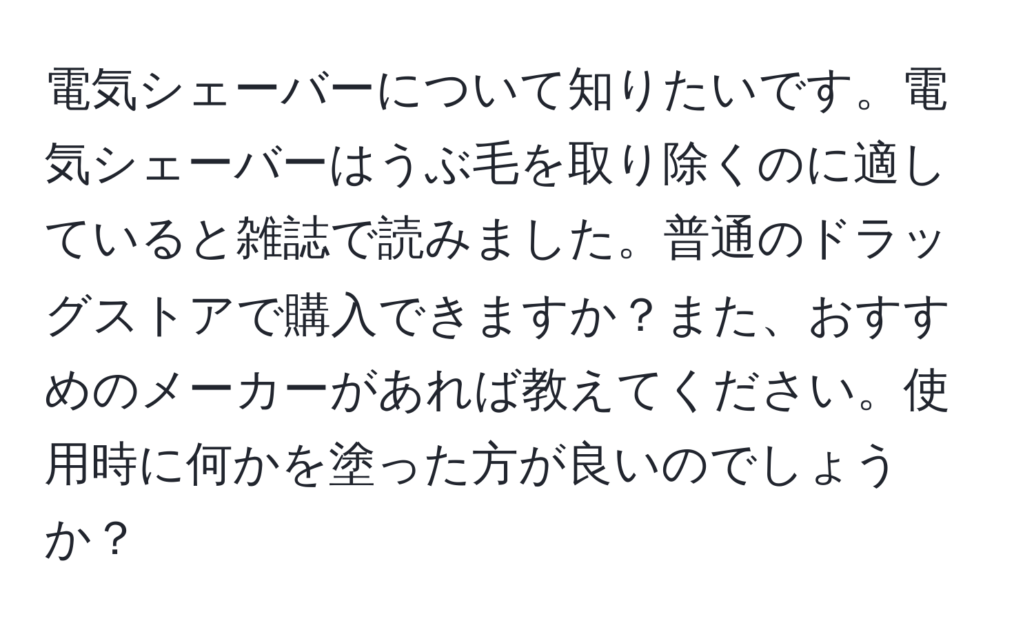 電気シェーバーについて知りたいです。電気シェーバーはうぶ毛を取り除くのに適していると雑誌で読みました。普通のドラッグストアで購入できますか？また、おすすめのメーカーがあれば教えてください。使用時に何かを塗った方が良いのでしょうか？