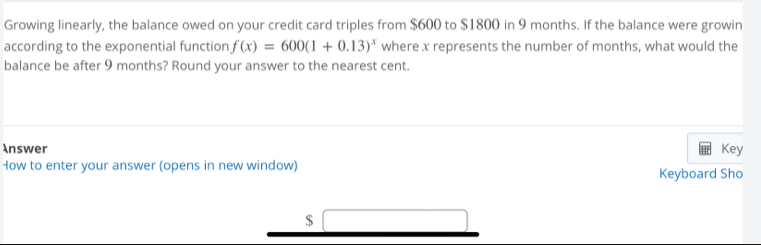 Growing linearly, the balance owed on your credit card triples from $600 to $1800 in 9 months. If the balance were growin 
according to the exponential function f(x)=600(1+0.13)^x where x represents the number of months, what would the 
balance be after 9 months? Round your answer to the nearest cent. 
Answer Key 
How to enter your answer (opens in new window) Keyboard Sho
$ □