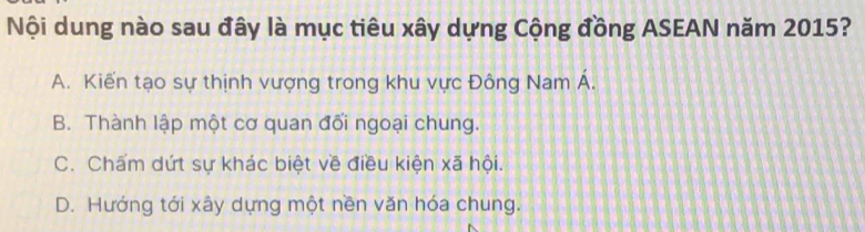 Nội dung nào sau đây là mục tiêu xây dựng Cộng đồng ASEAN năm 2015?
A. Kiến tạo sự thịnh vượng trong khu vực Đông Nam Á.
B. Thành lập một cơ quan đối ngoại chung.
C. Chấm dứt sự khác biệt về điều kiện xã hội.
D. Hướng tới xây dựng một nền văn hóa chung.