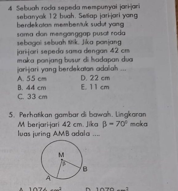 Sebuah roda sepeda mempunyai jari-jari
sebanyak 12 buah. Setiap jari-jari yang
berdekatan membentuk sudut yang 
sama dan menganggap pusat roda 
sebagai sebuah titik. Jika panjang
jari-jari sepeda sama dengan 42 cm
maka panjang busur di hadapan dua 
jari-jari yang berdekatan adalah ...
A. 55 cm D. 22 cm
B. 44 cm E. 11 cm
C. 33 cm
5. Perhatikan gambar di bawah. Lingkaran
M berjari-jari 42 cm. Jika beta =70° maka
luas juring AMB adala ....
A 1074 2 D 1070 2