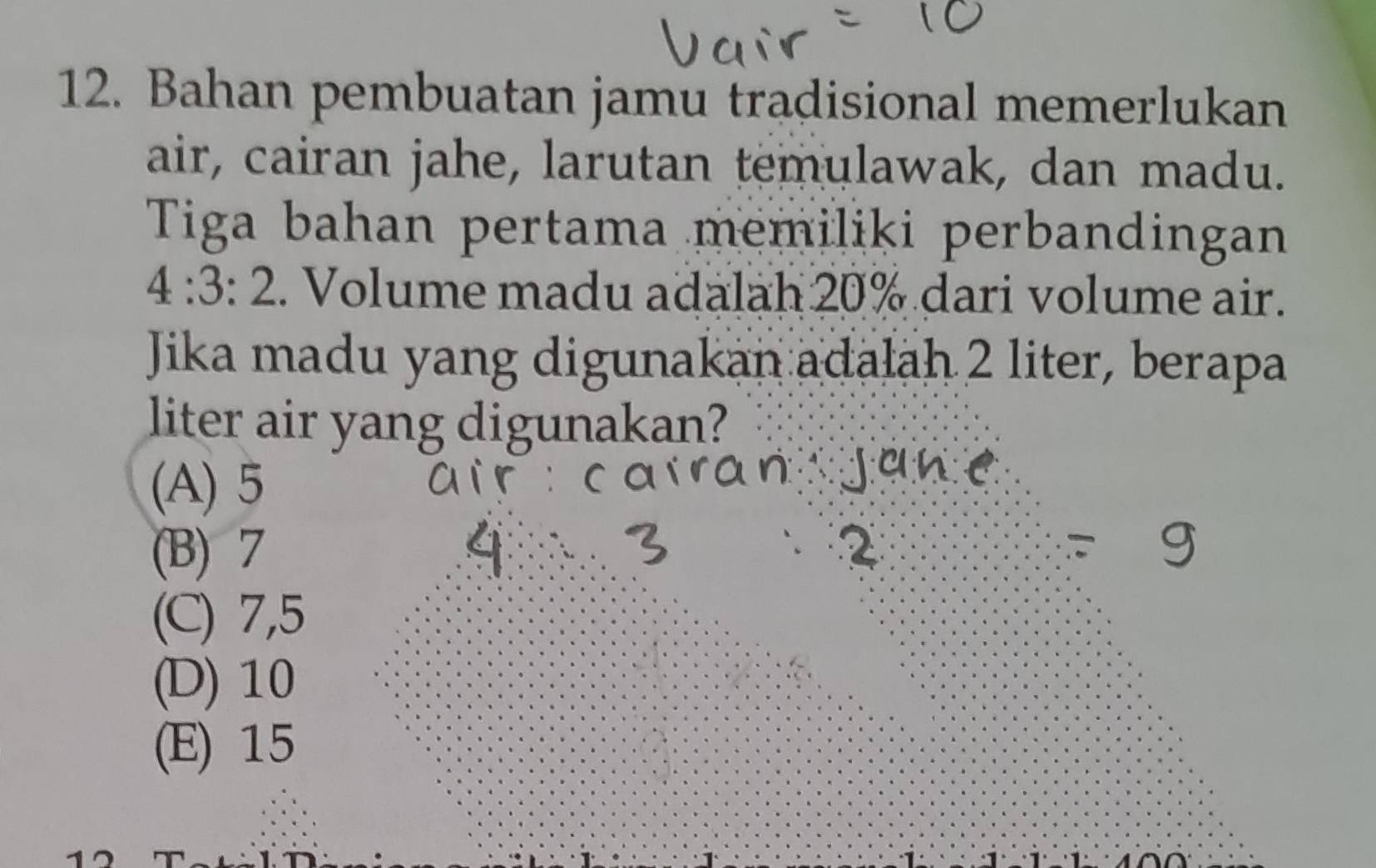 Bahan pembuatan jamu tradisional memerlukan
air, cairan jahe, larutan temulawak, dan madu.
Tiga bahan pertama memiliki perbandingan
4:3:2. Volume madu adalah 20% dari volume air.
Jika madu yang digunakan adałah 2 liter, berapa
liter air yang digunakan?
(A) 5
(B) 7
(C) 7,5
(D) 10
(E) 15