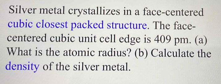 Silver metal crystallizes in a face-centered 
cubic closest packed structure. The face- 
centered cubic unit cell edge is 409 pm. (a) 
What is the atomic radius? (b) Calculate the 
density of the silver metal.