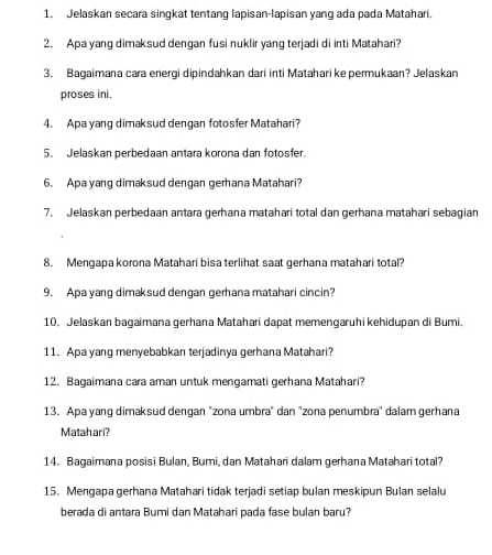 Jelaskan secara singkat tentang lapisan-lapisan yang ada pada Matahari. 
2. Apa yang dimaksud dengan fusi nuklir yang terjadi di inti Matahari? 
3. Bagaimana cara energi dipindahkan dari inti Matahari ke permukaan? Jelaskan 
proses ini. 
4. Apa yang dimaksud dengan fotosfer Matahari? 
5. Jelaskan perbedaan antara korona dan fotosfer. 
6. Apa yang dimaksud dengan gerhana Matahari? 
7. Jelaskan perbedaan antara gerhana matahari total dan gerhana matahari sebagian 
8. Mengapa korona Matahari bisa terlihat saat gerhana matahari total? 
9. Apa yang dimaksud dengan gerhana matahari cincin? 
10. Jelaskan bagaimana gerhana Matahari dapat memengaruhi kehidupan di Bumi. 
11. Apa yang menyebabkan terjadinya gerhana Matahari? 
12. Bagaimana cara aman untuk mengamati gerhana Matahari? 
13. Apa yang dimaksud dengan "zona umbra" dan "zona penumbra" dalam gerhana 
Matahari? 
14. Bagaimana posisi Bulan, Bumi, dan Matahari dalam gerhana Matahari total? 
15. Mengapa gerhana Matahari tidak terjadi setiap bulan meskipun Bulan selalu 
berada di antara Bumi dan Matahari pada fase bulan baru?