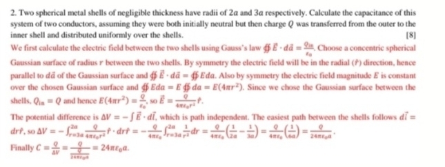 Two spherical metal shells of negligible thickness have radii of 2α and 3á respectively. Calculate the capacitance of this
system of two conductors, assuming they were both initially neutral but then charge Q was transferred from the outer to the
inner shell and distributed uniformly over the shells. [8]
We first calculate the electric field between the two shells using Gauss’s law phi E· dhat a=frac Q_invarepsilon _0. Choose a concentric spherical
Gaussian surface of radius r between the two shells. By symmetry the electric field will be in the radial () direction, hence
parallel to dã of the Gaussian surface and phi vector E· dvector a=phi Eda a. Also by symmetry the electric field magnitude £ is constant
over the chosen Gaussian surface and Eda=E 4 da=E(4π r^2). Since we chose the Gaussian surface between the
shells. Q_in=Q and hence E(4π r^2)=frac Qvarepsilon _0,sovector E=frac Q4π varepsilon _0r^2f.
The potential difference is △ V=-∈t vector E· dvector l , which is path independent. The easiest path between the shells follows dvector i=
drf,so△ V=-∈t _(r=3a)^(2a)frac Q4π varepsilon _0r^2f· drf=-frac Q4π varepsilon _0∈t _(r=3a)^(2a) 1/r^2 dr=frac Q4π varepsilon _0( 1/2a - 1/3a )=frac Q4π varepsilon _0( 1/6a )=frac Q24π varepsilon _0a.
Finally C= Q/△ V =frac Qfrac Q24π varepsilon _0a=24π varepsilon _0a.