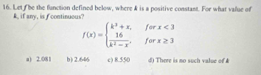 Let be the function defined below, where k is a positive constant. For what value of
k, if any, is f continuous?
f(x)=beginarrayl k^3+x,forx<3  16/k^2-x ,forx≥ 3endarray.
a) 2.081 b) 2.646 c) 8.550 d) There is no such value of k