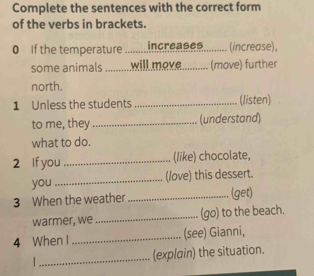 Complete the sentences with the correct form 
of the verbs in brackets. 
0 If the temperature _increases........ (increase), 
some animals _ will move........... (move) further 
north. 
1 Unless the students _(listen) 
to me, they _(understand) 
what to do. 
2 If you _(like) chocolate, 
you _(love) this dessert. 
3 When the weather _(get) 
warmer, we _(go) to the beach. 
4 When I _(see) Gianni, 
_(explain) the situation.