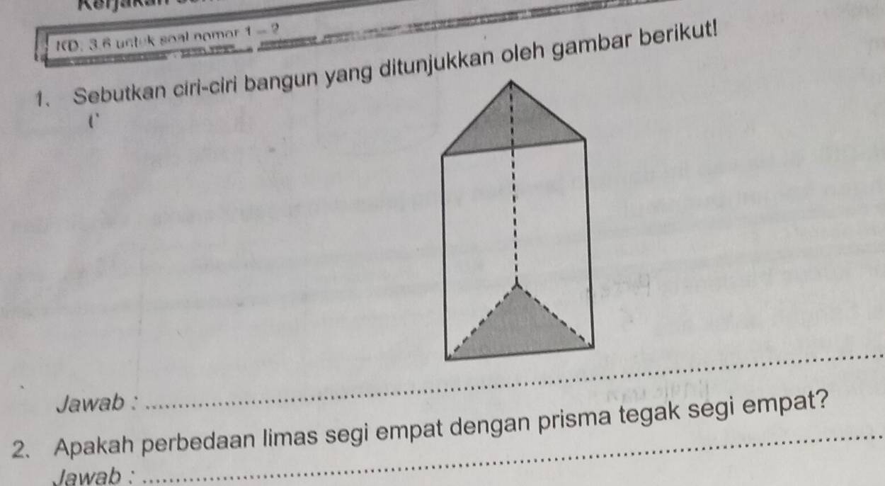 ID. 3.6 uctek soal nomor 1 - 2 
1. Sebutkan ciri-ciri bangun yang ditunjukkan oleh gambar berikut! 
Jawab : 
_ 
2. Apakah perbedaan limas segi empat dengan prisma tegak segi empat? 
Jawab :