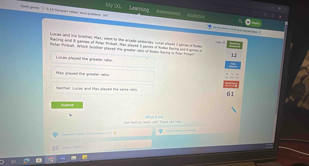 My IXL Learning Assessment Analytics
Sixth grade > S.14 Compare ratios: word problems 2HT
Bravion
You have prizes to reveal! Go to your game board. X
Lucas and his brother, Max, went to the arcade yesterday. Lucas played 2 games of Roded
Video ® Questi
Racing and 8 games of Polar Pinball. Max played 3 games of Rodeo Racing and 9 games of
Polar Pinball. Which brother played the greater ratio of Rodeo Racing to Polar Pinball?
12
Lucas played the greater ratio.
Max played the greater ratio.
Neither. Lucas and Max played the same ratio.
61
Submit
Work it out
Not feeling ready yet? These can help:
Equivalent ratios: word problems (82) ≥ Convert fractions to decimals
Lesson: Ratios