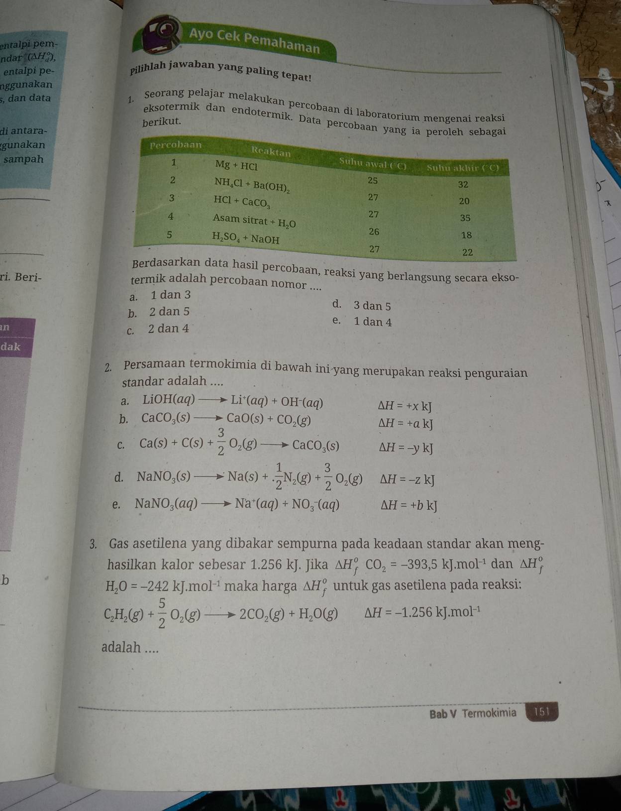 Ayo Cek Pemahaman
entalpi pem-
ndar (ΔH),
entalpi pe- Pilihlah jawaban yang paling tepat!
nggunakan
s, dan data
1. Seorang pelajar melakukan percobaan di laboratorium mengenai reaksi
eksotermik dan endotermik. Data percobaan
di antara- berikut.
gunakan 
sampah
_

_
aan, reaksi yang berlangsung secara ekso-
ri. Beri-
termik adalah percobaan nomor ....
a. 1 dan 3
b. 2 dan 5
d. 3 dan 5
e. 1 dan 4
an c. 2 dan 4
dak
2. Persamaan termokimia di bawah ini-yang merupakan reaksi penguraian
standar adalah ....
a. LiOH(aq)to Li^+(aq)+OH^-(aq)
△ H=+xkJ
b. CaCO_3(s)to CaO(s)+CO_2(g)
△ H=+akJ
C. Ca(s)+C(s)+ 3/2 O_2(g)to CaCO_3(s)
△ H=-ykJ
d. NaNO_3(s)to Na(s)+ 1/2 N_2(g)+ 3/2 O_2(g) △ H=-zkJ
e. NaNO_3(aq)to Na^+(aq)+NO_3^(-(aq) △ H=+bkJ
3. Gas asetilena yang dibakar sempurna pada keadaan standar akan meng-
hasilkan kalor sebesar 1.256 kJ. Jika △ H_f^oCO_2)=-393,5kJ.mol^(-1) dan △ H_f^(o
b
H_2)O=-242kJ.mol^(-1) maka harga △ H_f^(o untuk gas asetilena pada reaksi:
C_2)H_2(g)+ 5/2 O_2(g)to 2CO_2(g)+H_2O(g) △ H=-1.256kJ.mol^(-1)
adalah ....
Bab V Termokimia 151