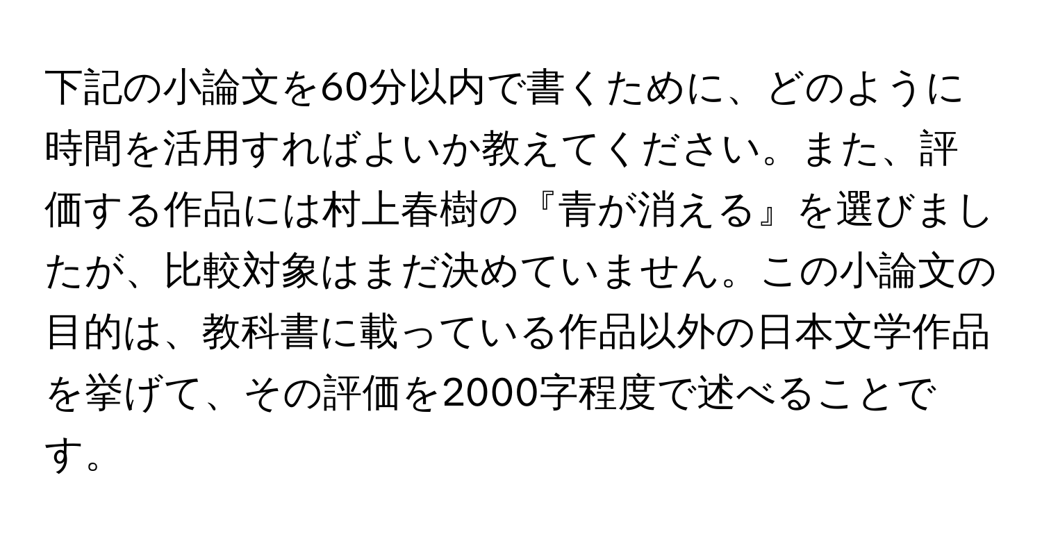 下記の小論文を60分以内で書くために、どのように時間を活用すればよいか教えてください。また、評価する作品には村上春樹の『青が消える』を選びましたが、比較対象はまだ決めていません。この小論文の目的は、教科書に載っている作品以外の日本文学作品を挙げて、その評価を2000字程度で述べることです。