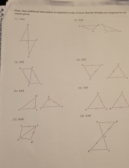 reason given. State what additional information is required in order to know that the triangles are congruent for the 
11) SAS 12) SAS 
1 7 , ε 
G 
13) SSS 14) SSS 
15) SAS 16) SSS 
18) SAS 
17) SAS