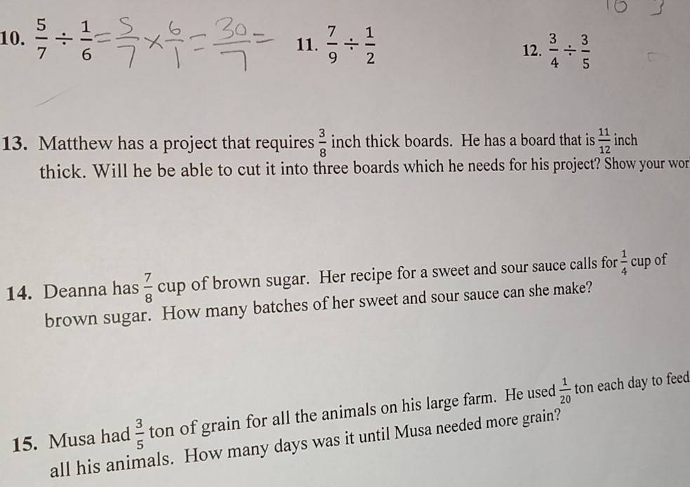  5/7 /  1/6  11.  7/9 /  1/2 
12.  3/4 /  3/5 
13. Matthew has a project that requires  3/8  inch thick boards. He has a board that is  11/12  inch
thick. Will he be able to cut it into three boards which he needs for his project? Show your wor 
14. Deanna has  7/8  cup of brown sugar. Her recipe for a sweet and sour sauce calls for  1/4 c cup of 
brown sugar. How many batches of her sweet and sour sauce can she make? 
15. Musa had  3/5  ton of grain for all the animals on his large farm. He used  1/20  ton each day to feed 
all his animals. How many days was it until Musa needed more grain?