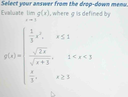 Select your answer from the drop-down menu. 
Evaluate limlimits _xto 3g(x) , where g is defined by
g(x)=beginarrayl  1/2 x^2,x≤ x≤ 1 - sqrt(2x)/sqrt(x+3) ,1<3<1  1/2 ,x>3endarray.