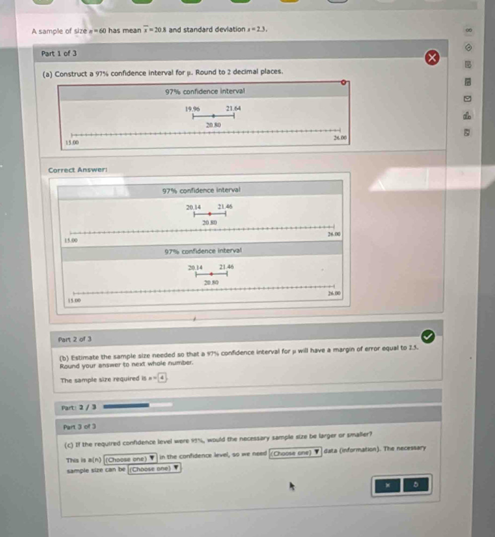 A sample of size n=60 has mean overline x=20.8 and standard deviation x=2.3. 
Part 1 of 3
(a) Construct a 97% confidence interval for μ. Round to 2 decimal places.
97% confidence interval
19.96 21.64
20.80
15.00 26.00
Correct Answer:
97% confidence interval
20.14 21.46
20.80
15.00 26.00
97% confidence interval
20.14 21.46
20.80
26.00
15.00
Part 2 of 3
(b) Estimate the sample size needed so that a 97% confidence interval for μ will have a margin of error equal to 2.5.
Round your answer to next whole number.
The sample size required is n=4
Part: 2 / 3
Part 3 of 3
(c) If the required confidence level were 93%, would the necessary sample size be larger or smaller?
This is a(n) (Choose one) ▼ in the confidence level, so we need (Choose one) ▼ data (information). The necessary
sample size can be (Choose one)
5