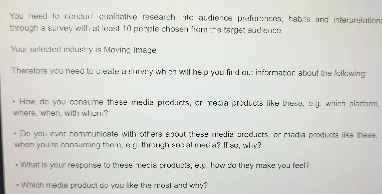 You need to conduct qualitative research into audience preferences, habits and interpretations 
through a survey with at least 10 people chosen from the target audience. 
Your selected industry is Moving Image 
Therefore you need to create a survey which will help you find out information about the following: 
How do you consume these media products, or media products like these, e.g. which platform, 
where, when, with whom? 
Do you ever communicate with others about these media products, or media products like these, 
when you're consuming them, e.g. through social media? If so, why? 
What is your response to these media products, e.g. how do they make you feel? 
Which media product do you like the most and why?