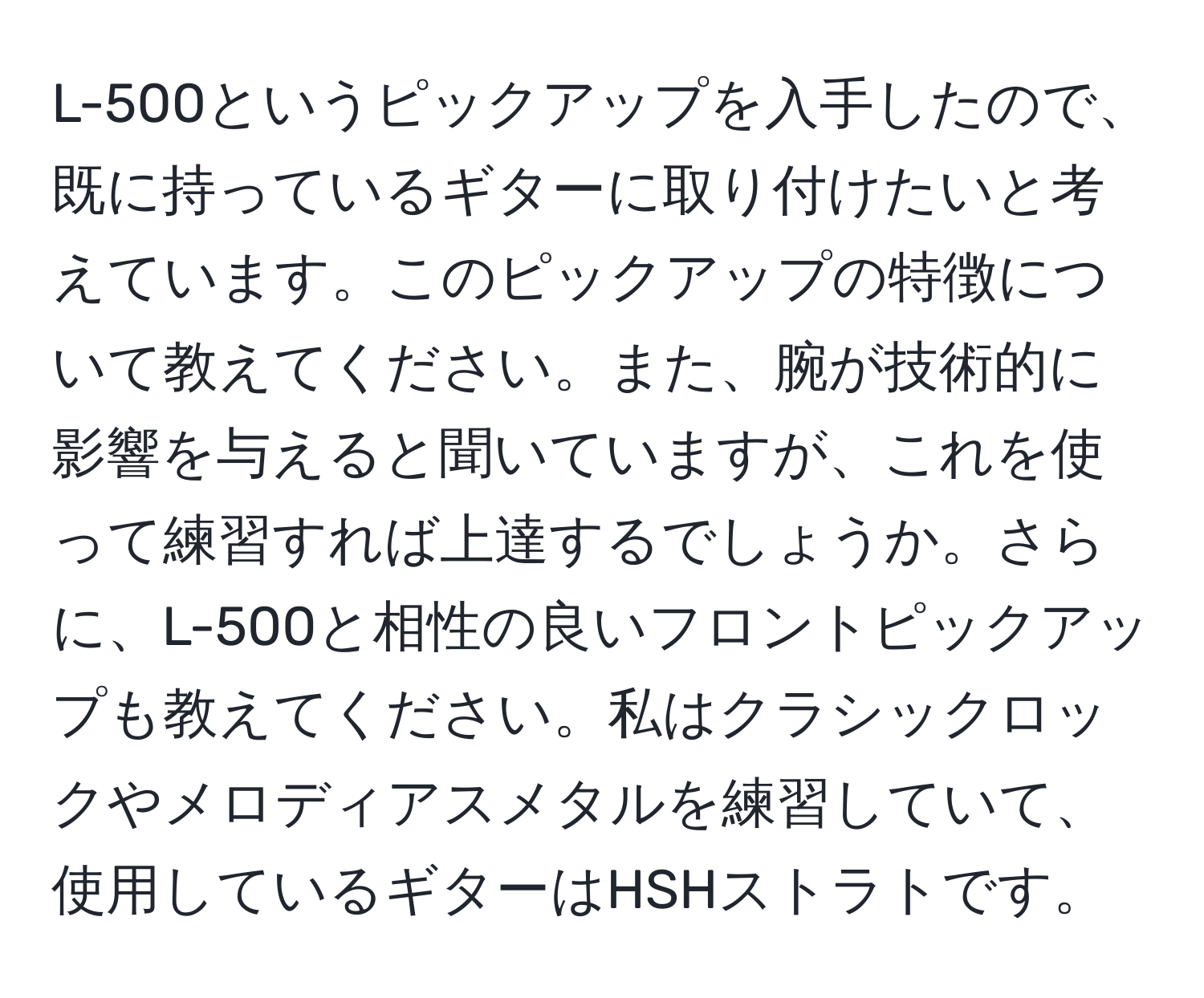 L-500というピックアップを入手したので、既に持っているギターに取り付けたいと考えています。このピックアップの特徴について教えてください。また、腕が技術的に影響を与えると聞いていますが、これを使って練習すれば上達するでしょうか。さらに、L-500と相性の良いフロントピックアップも教えてください。私はクラシックロックやメロディアスメタルを練習していて、使用しているギターはHSHストラトです。