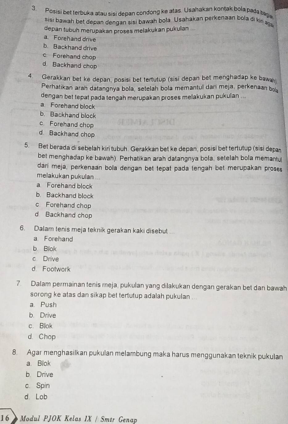 Posisi bet terbuka atau sisi depan condong ke atas. Usahakan kontak bola pada baga
sisi bawah bet depan dengan sisi bawah bola Usahakan perkenaan bola di kiri ag
depan tubuh merupakan proses melakukan pukulan
a. Forehand drive
b. Backhand drive
c Forehand chop
d Backhand chop
4. Gerakkan bet ke depan, posisi bet tertutup (sisi depan bet menghadap ke bawah)
Perhatikan arah datangnya bola, setelah bola memantul dari meja, perkenaan bola
dengan bet tepat pada tengah merupakan proses melakukan pukulan ...
a Forehand block
b. Backhand block
c. Forehand chop
d Backhand chop
5. Bet berada di sebelah kiri tubuh. Gerakkan bet ke depan, posisi bet tertutup (sisi depan
bet menghadap ke bawah). Perhatikan arah datangnya bola, setelah bola memantu[
dari meja, perkenaan bola dengan bet tepat pada tengah bet merupakan proses
melakukan pukulan
a Forehand block
b. Backhand block
c Forehand chop
d Backhand chop
6. Dalam tenis meja teknik gerakan kaki disebut .
a Forehand
b Blok
c Drive
d Footwork
7. Dalam permainan tenis meja, pukulan yang dilakukan dengan gerakan bet dan bawah
sorong ke atas dan sikap bet tertutup adalah pukulan ...
a. Push
b. Drive
c. Blok
d. Chop
8. Agar menghasilkan pukulan melambung maka harus menggunakan teknik pukulan
a. Blok
b. Drive
c. Spin
d. Lob
16  Modul PJOK Kelas IX / Smtr Genap