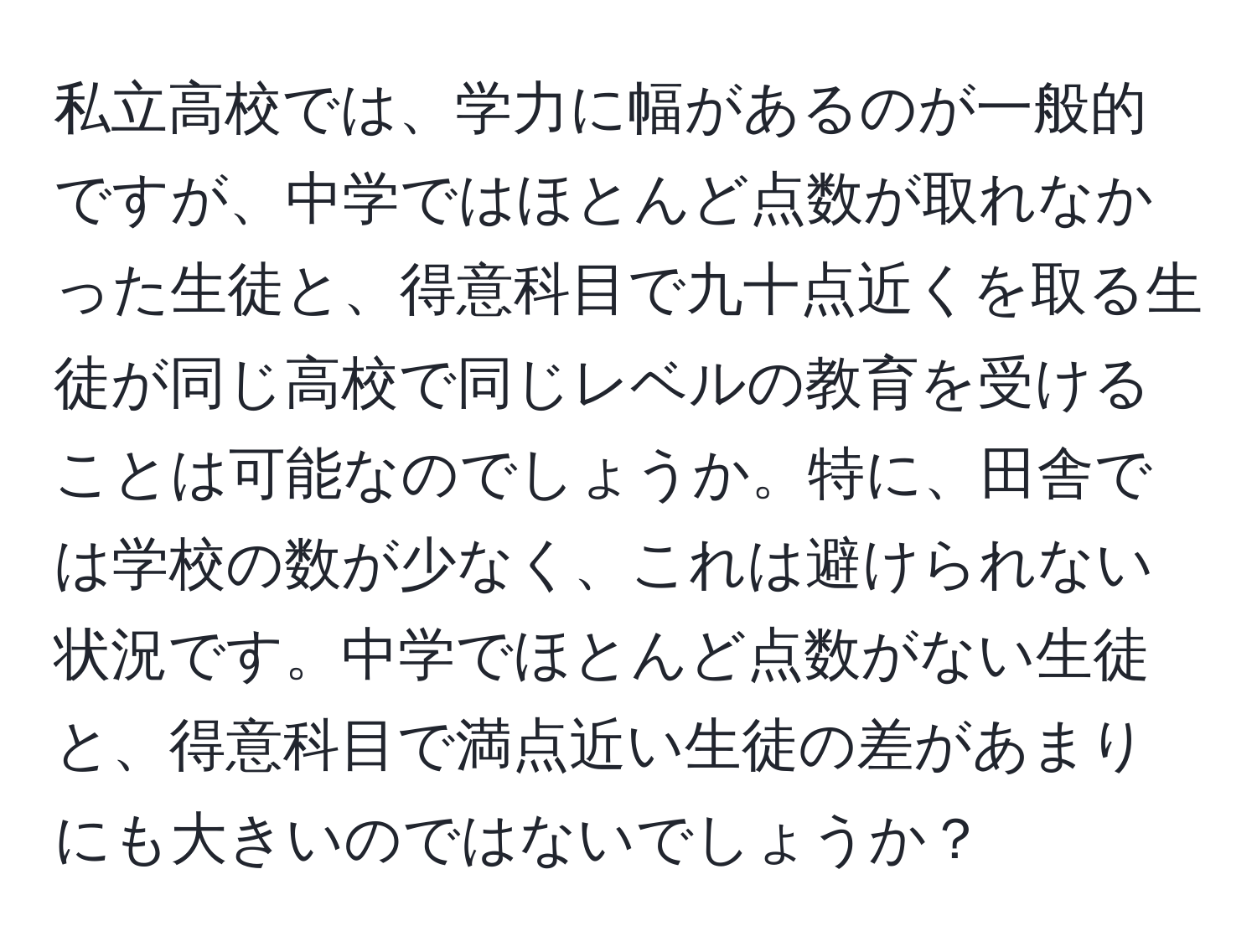 私立高校では、学力に幅があるのが一般的ですが、中学ではほとんど点数が取れなかった生徒と、得意科目で九十点近くを取る生徒が同じ高校で同じレベルの教育を受けることは可能なのでしょうか。特に、田舎では学校の数が少なく、これは避けられない状況です。中学でほとんど点数がない生徒と、得意科目で満点近い生徒の差があまりにも大きいのではないでしょうか？