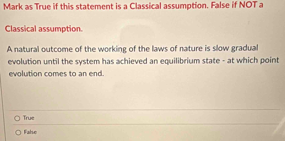 Mark as True if this statement is a Classical assumption. False if NOT a
Classical assumption.
A natural outcome of the working of the laws of nature is slow gradual
evolution until the system has achieved an equilibrium state - at which point
evolution comes to an end.
True
False