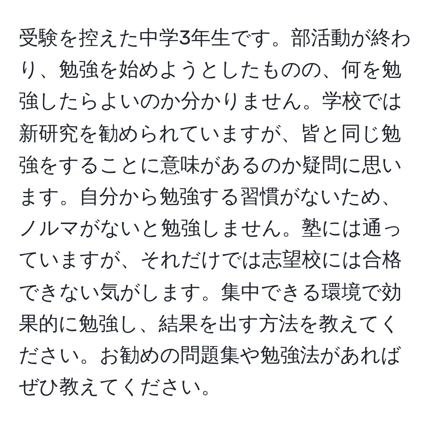 受験を控えた中学3年生です。部活動が終わり、勉強を始めようとしたものの、何を勉強したらよいのか分かりません。学校では新研究を勧められていますが、皆と同じ勉強をすることに意味があるのか疑問に思います。自分から勉強する習慣がないため、ノルマがないと勉強しません。塾には通っていますが、それだけでは志望校には合格できない気がします。集中できる環境で効果的に勉強し、結果を出す方法を教えてください。お勧めの問題集や勉強法があればぜひ教えてください。