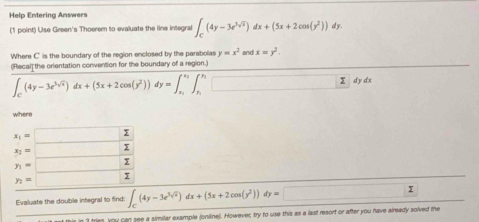 Help Entering Answers 
(1 point) Use Green's Thoerem to evaluate the line integral ∈t _C(4y-3e^(3sqrt(x)))dx+(5x+2cos (y^2))dy. 
Where C ' is the boundary of the region enclosed by the parabolas y=x^2 and x=y^2. 
(Recal the orientation convention for the boundary of a region.)
∈t _C(4y-3e^(3sqrt(x)))dx+(5x+2cos (y^2))dy=∈t _x_1^x_2∈t _y_1^y_2□ dydx
where
x_1=□ Σ
x_2=□ Σ
y_1=□ Σ
y_2=□ Σ 
Evaluate the double integral to find: ∈t _C(4y-3e^(3sqrt(x)))dx+(5x+2cos (y^2))dy=□ 5 _  
is in 3 tries, you can see a similar example (online). However, try to use this as a last resort or after you have already solved the