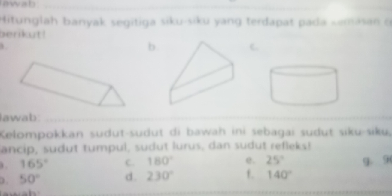 awab . 
_ 
Hitunglah banyak segitiga siku-siku yang terdapat pada kemasan c 
berikut! 
a . 
b. 
c. 
lawab:_ 
Kelompokkan sudut-sudut di bawah ini sebagai sudut siku-siku, 
ancip, sudut tumpul, sudut lurus, dan sudut refleks! 
i . 165° C. 180°
e. 25° g. 9
0 . 50°
d . 230° f. 140°
__