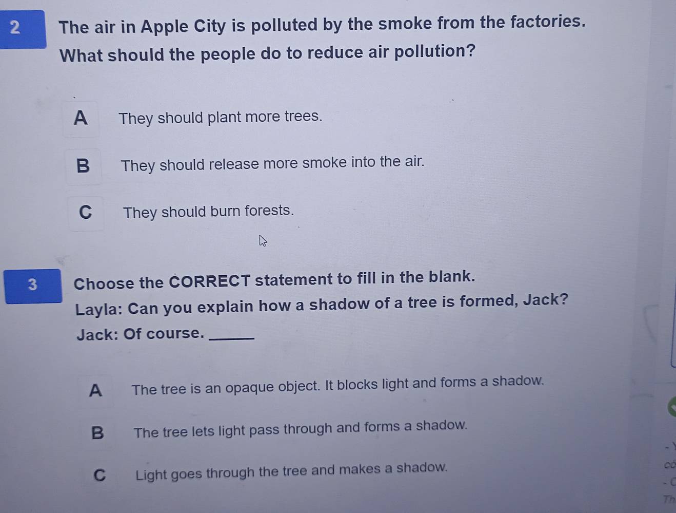 The air in Apple City is polluted by the smoke from the factories.
What should the people do to reduce air pollution?
A They should plant more trees.
B They should release more smoke into the air.
C They should burn forests.
3 Choose the CORRECT statement to fill in the blank.
Layla: Can you explain how a shadow of a tree is formed, Jack?
Jack: Of course._
A The tree is an opaque object. It blocks light and forms a shadow.
B The tree lets light pass through and forms a shadow.
C Light goes through the tree and makes a shadow.
có
- C
Th