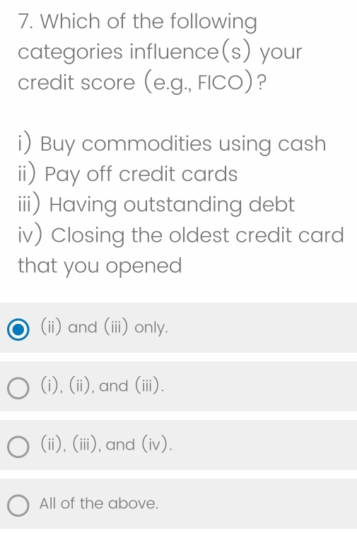 Which of the following
categories influence(s) your
credit score (e.g., FICO)?
i) Buy commodities using cash
ii) Pay off credit cards
iii) Having outstanding debt
iv) Closing the oldest credit card
that you opened
(ii) and (iii) only.
(i),(ii),and (iii).
(ii), (iii), and (iv).
All of the above.