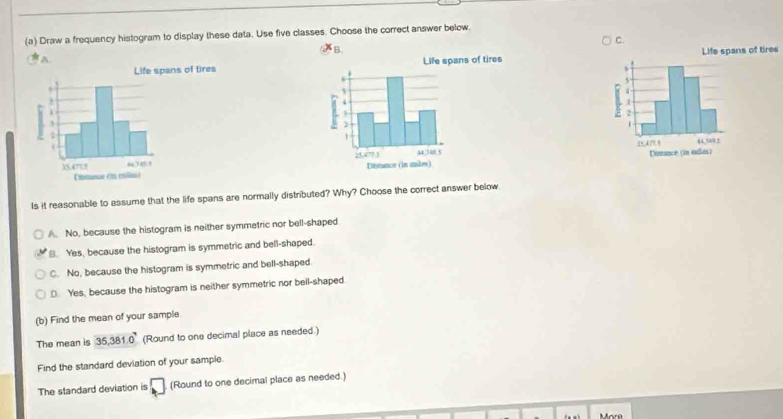 Draw a frequency histogram to display these data. Use five classes. Choose the correct answer below.
B.
A. s

Is it reasonable to assume that the life spans are normally distributed? Why? Choose the correct answer below
A. No, because the histogram is neither symmetric nor bell-shaped
B. Yes, because the histogram is symmetric and bell-shaped.
C. No, because the histogram is symmetric and bell-shaped
D. Yes, because the histogram is neither symmetric nor beil-shaped
(b) Find the mean of your sample
The mean is 35, 381.0° (Round to one decimal place as needed.)
Find the standard deviation of your sample.
The standard deviation is □ (Round to one decimal place as needed.)