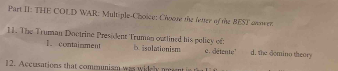 Part II: THE COLD WAR: Multiple-Choice: Choose the letter of the BEST answer.
11. The Truman Doctrine President Truman outlined his policy of:
1. containment b. isolationism c. détente' d. the domino theory
12. Accusations that communism was widely present in the