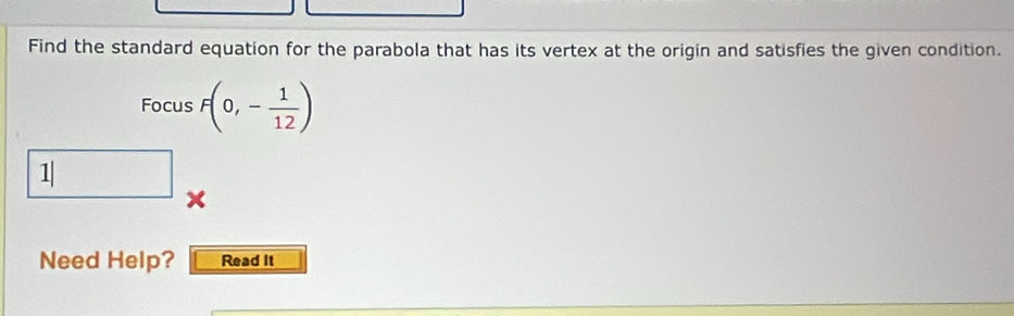 Find the standard equation for the parabola that has its vertex at the origin and satisfies the given condition. 
Focus F(0,- 1/12 )
□ 1|
Need Help? Read It