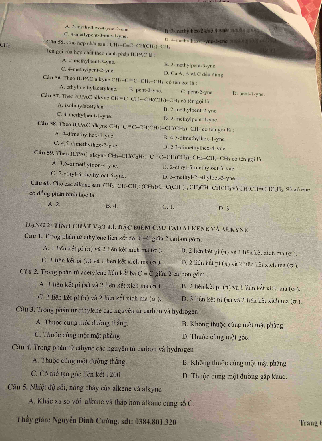 A. 2-methylhex-4-yne-2-ene.
B. 2-methylhex-2-ene-4-yner  u  l e gno
C. 4-metlypent-3-ene-1-yne.
D. 4-methylhex-1-yne-3-ene, sumlle gonng noD
CH3
Câu 55. Cho hợp chất sau : CH₃-C=C-CH(CH₃)-CH₃
Tên gọi của hợp chất theo danh pháp IUPAC là :
A. 2-methylpent-3-yne. B. 2-methylpent-3-yne.
C. 4-methylpent-2-yne. D. Cả A, B và C đều đúng.
Câu 56. Theo IUPAC alkyne CH_3-Cequiv C-CH_2-CH_3 có tên gọi là :
A. ethylmethylacetylene. B. pent-3-yne. C. pent-2-yne D. pent-1-yne.
Câu 57. Theo IUPAC alkyne CHequiv C-CH_2 2-CH(CH3)-CH3 có tên gọi là :
A. isobutylacetylen B. 2-methylpent-2-yne
C. 4-methylpent-1-yne. D. 2-methylpent-4-yne.
Câu 58. Theo IUPAC alkyne CH_3-Cequiv C −CH(CH₃)−CH(C H )-CH_3 có tên gọi là :
A. 4-dimethylhex-1-yne B. 4,5-dimethylhex-1-yne
C. 4,5-dimethylhex-2-yne. D. 2,3-dimethylhex-4-yne.
Câu 59. Theo IUPAC alkyne CH_3-CH(C_2H_5)-Cequiv C CH(CH₃)- -CH_2-CH_2-CH H3 có tên gọi là :
A. 3,6-dimethylnon-4-yne. B. 2-ethyl-5-methyloct-3-yne
C. 7-ethyl-6-methyloct-5-yne. D. 5-methyl-2-ethyloct-3-yne.
Câu 60. Cho các alkene sau: CH_2=CH-CH_3; (CH_3)_2C=C(CH_3) 2, CH₃CH=CHCH₃ và CH₃CH=CHC₂H₅. Số alkene
có đồng phân hình học là
A. 2. B. 4. C. 1. D. 3.
DạNG 2: tínH CHÁT vật lí, đặc điêm cầu tạO aLKENE Và ALKYNE
Câu 1. Trong phân tử ethylene liên kết đôi C=C giữa 2 carbon gồm:
A. 1 liên kết pi (π ) và 2 liên kết xích ma (σ ). B. 2 liên kết pi (π) và 1 liên kết xích ma (σ ).
C. 1 liên kết pi (π) và 1 liên kết xích ma (σ ). D. 2 liên kết pi (π) và 2 liên kết xích ma (σ ).
Câu 2. Trong phân tử acetylene liên kết ba Cequiv C giữa 2 carbon gồm :
A. I liên kết pi (π ) và 2 liên kết xích ma (σ ). B. 2 liên kết pi (π) và 1 liên kết xích ma (σ ).
C. 2 liên kết pi (π ) và 2 liên kết xích ma (σ ). D. 3 liên kết pi (π) và 2 liên kết xích ma (σ ).
Câu 3. Trong phân tử ethylene các nguyên tử carbon và hydrogen
A. Thuộc cùng một đường thắng. B. Không thuộc cùng một mặt phăng
C. Thuộc cùng một mặt phẳng D. Thuộc cùng một góc.
Câu 4. Trong phân tử ethyne các nguyên tử carbon và hydrogen
A. Thuộc cùng một đường thắng. B. Không thuộc cùng một mặt phăng
C. Có thể tạo góc liên kết 1200 D. Thuộc cùng một đường gấp khúc.
Câu 5. Nhiệt độ sôi, nóng chảy của alkene và alkyne
A. Khác xa so với alkane và thấp hơn alkane cùng số C.
Thầy giáo: Nguyễn Đình Cường. sđt: 0384.801.320 Trang 6