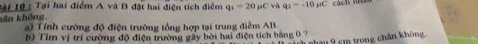 Tài 10 : Tại hai điểm A và B đặt hai điện tích điểm q_1=20mu C và q_1=-10mu C cách nhảo 
kân không. 
) Tính cường độ điện trường tổng hợp tại trung điểm AB. 
b) Tim vị trí cường độ điện trường gây bởi hai điện tích bằng 0 ? 
1 nhau 9 cm trong chân không.