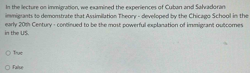 In the lecture on immigration, we examined the experiences of Cuban and Salvadoran
immigrants to demonstrate that Assimilation Theory - developed by the Chicago School in the
early 20th Century - continued to be the most powerful explanation of immigrant outcomes
in the US.
True
False