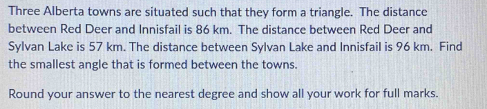 Three Alberta towns are situated such that they form a triangle. The distance 
between Red Deer and Innisfail is 86 km. The distance between Red Deer and 
Sylvan Lake is 57 km. The distance between Sylvan Lake and Innisfail is 96 km. Find 
the smallest angle that is formed between the towns. 
Round your answer to the nearest degree and show all your work for full marks.