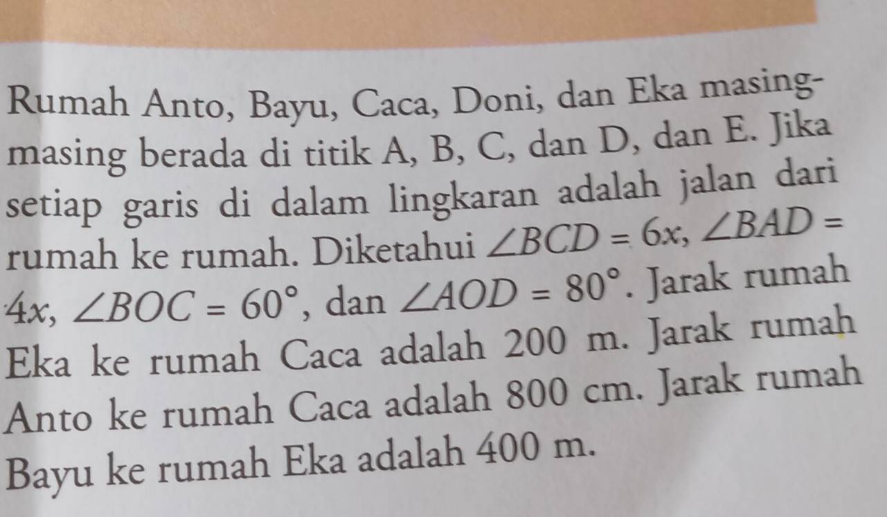 Rumah Anto, Bayu, Caca, Doni, dan Eka masing- 
masing berada di titik A, B, C, dan D, dan E. Jika 
setiap garis di dalam lingkaran adalah jalan dari 
rumah ke rumah. Diketahui ∠ BCD=6x, ∠ BAD=
4x, ∠ BOC=60° , dan ∠ AOD=80°. Jarak rumah 
Eka ke rumah Caca adalah 200 m. Jarak rumah 
Anto ke rumah Caca adalah 800 cm. Jarak rumah 
Bayu ke rumah Eka adalah 400 m.