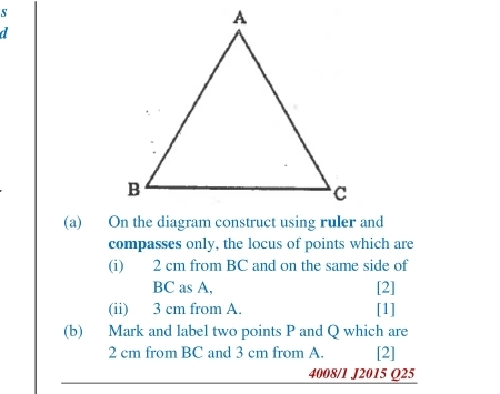 On the diagram construct using ruler and 
compasses only, the locus of points which are 
(i) 2 cm from BC and on the same side of
BC as A. [2] 
(ii) 3 cm from A. [1] 
(b) Mark and label two points P and Q which are
2 cm from BC and 3 cm from A. [2] 
4008/1 J2015 Q25